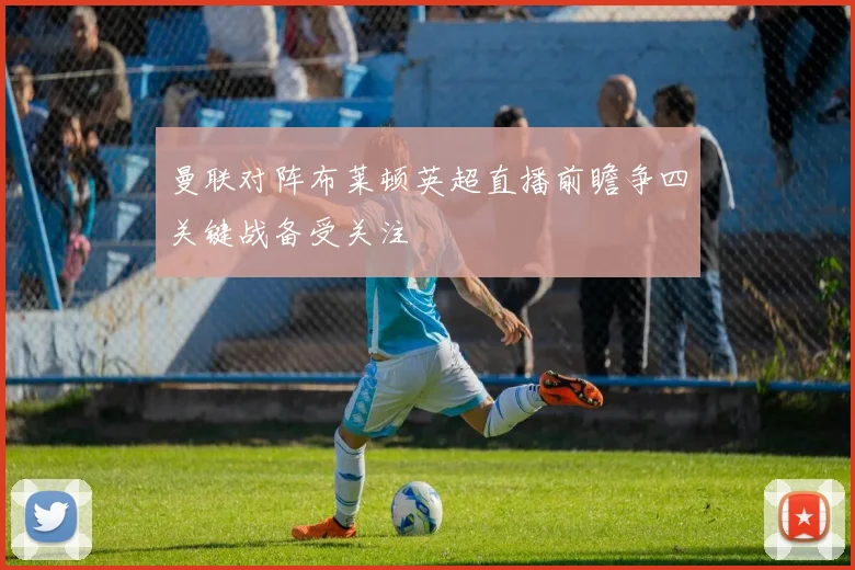 曼联对阵布莱顿英超直播前瞻争四关键战备受关注