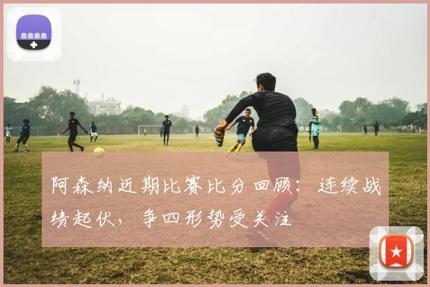 阿森纳近期比赛比分回顾：连续战绩起伏，争四形势受关注