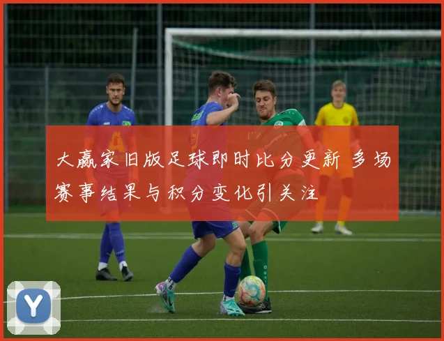 大赢家旧版足球即时比分更新 多场赛事结果与积分变化引关注