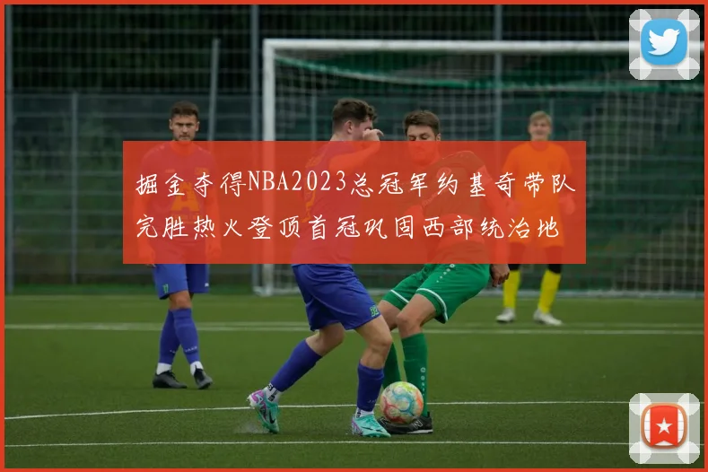 掘金夺得NBA2023总冠军约基奇带队完胜热火登顶首冠巩固西部统治地位