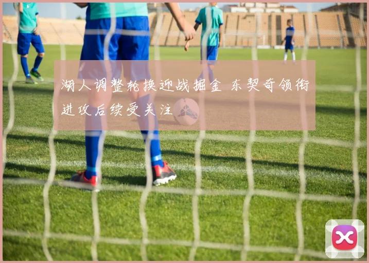 湖人调整轮换迎战掘金 东契奇领衔进攻后续受关注