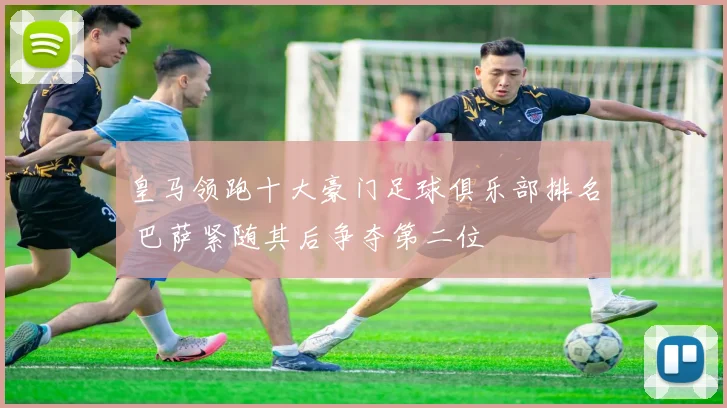皇马领跑十大豪门足球俱乐部排名 巴萨紧随其后争夺第二位