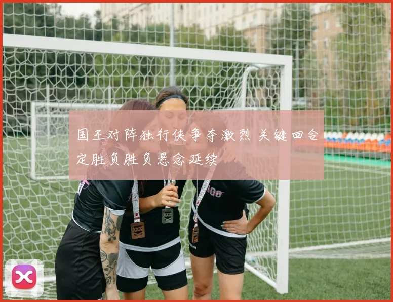 国王对阵独行侠争夺激烈 关键回合定胜负胜负悬念延续