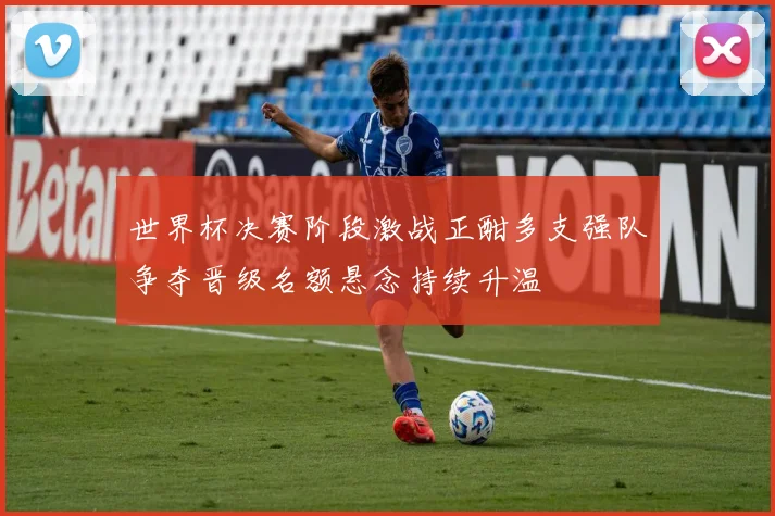 世界杯决赛阶段激战正酣多支强队争夺晋级名额悬念持续升温