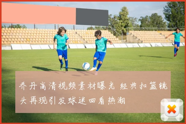 乔丹高清视频素材曝光 经典扣篮镜头再现引发球迷回看热潮