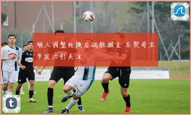 湖人调整轮换后战胜掘金 东契奇末节发力引关注