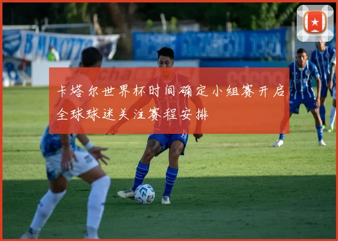 卡塔尔世界杯时间确定小组赛开启全球球迷关注赛程安排