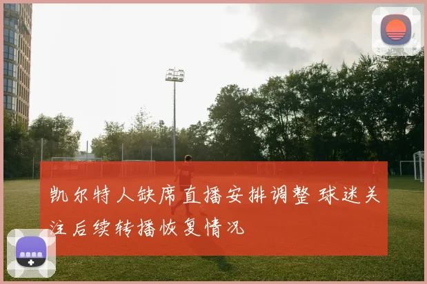 凯尔特人缺席直播安排调整 球迷关注后续转播恢复情况