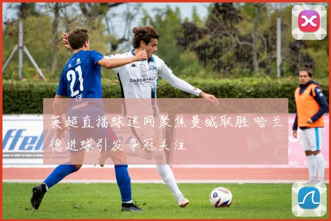 英超直播球迷网聚焦曼城取胜 哈兰德进球引发争冠关注