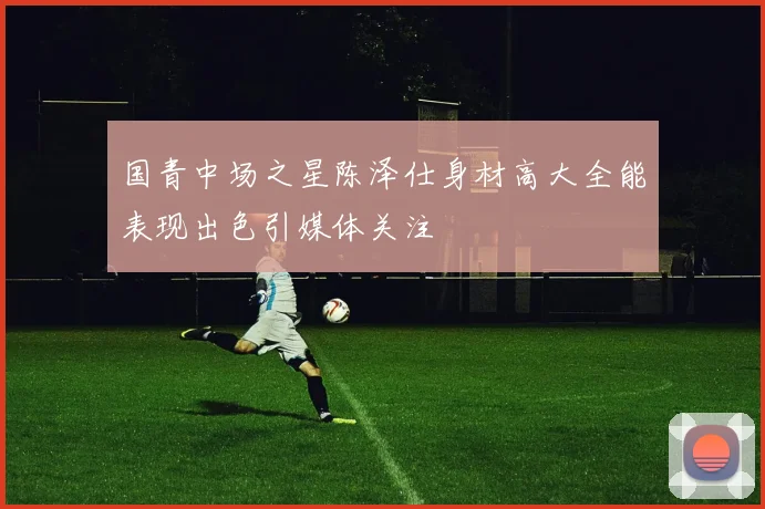 国青中场之星陈泽仕身材高大全能表现出色引媒体关注