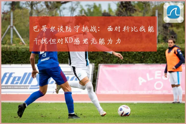 巴蒂尔谈防守挑战：面对科比我能干扰但对KD感觉无能为力