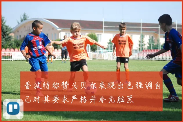 香波特称赞戈贝尔表现出色强调自己对其要求严格并非无脑黑