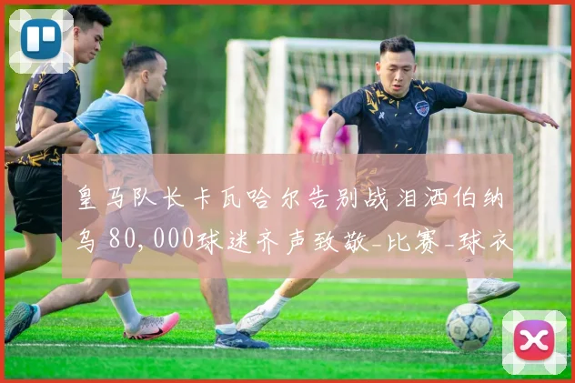 皇马队长卡瓦哈尔告别战泪洒伯纳乌 80,000球迷齐声致敬_比赛_球衣_队友