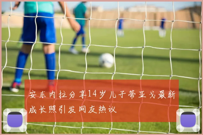 安东内拉分享14岁儿子蒂亚戈最新成长照引发网友热议