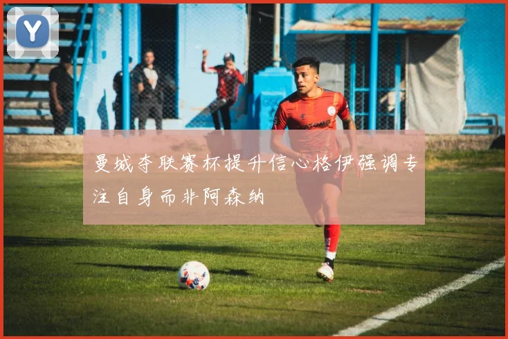 曼城夺联赛杯提升信心格伊强调专注自身而非阿森纳