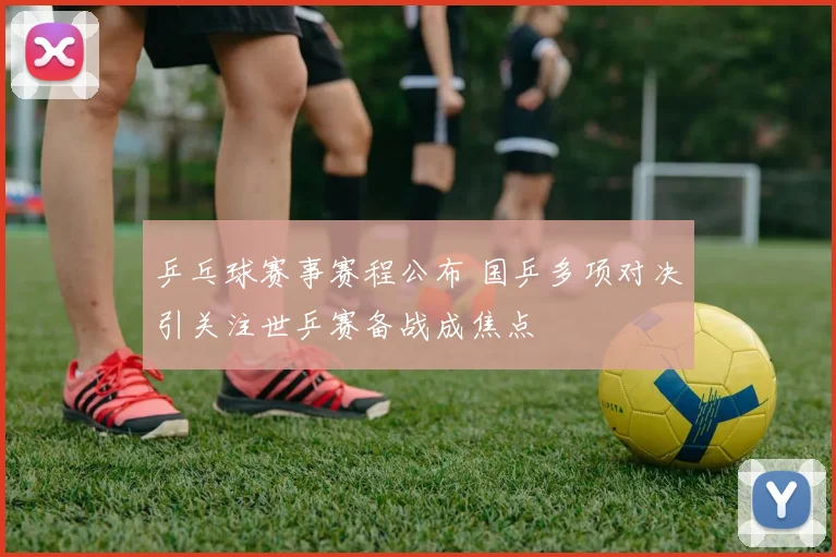 乒乓球赛事赛程公布 国乒多项对决引关注世乒赛备战成焦点