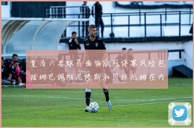 皇马六名球员面临欧冠停赛风险包括姆巴佩维尼修斯和贝林厄姆在内