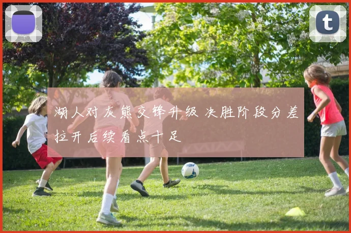 湖人对灰熊交锋升级 决胜阶段分差拉开后续看点十足