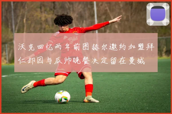沃克回忆两年前图赫尔邀约加盟拜仁却因与瓜帅晚餐决定留在曼城