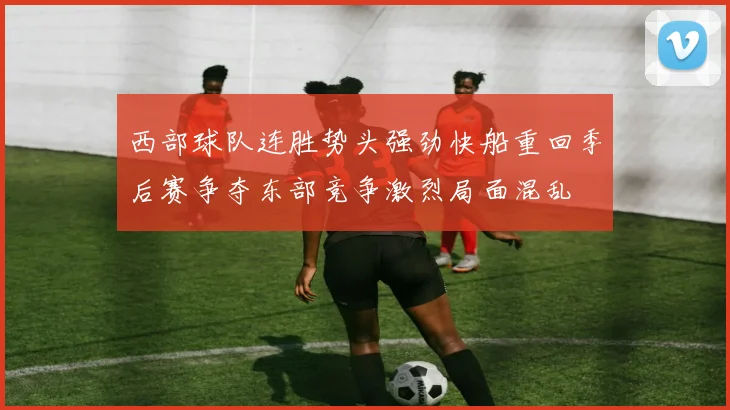 西部球队连胜势头强劲快船重回季后赛争夺东部竞争激烈局面混乱