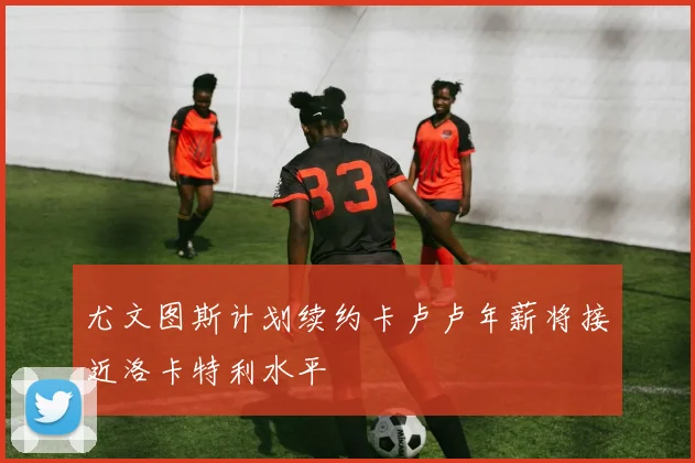 尤文图斯计划续约卡卢卢年薪将接近洛卡特利水平