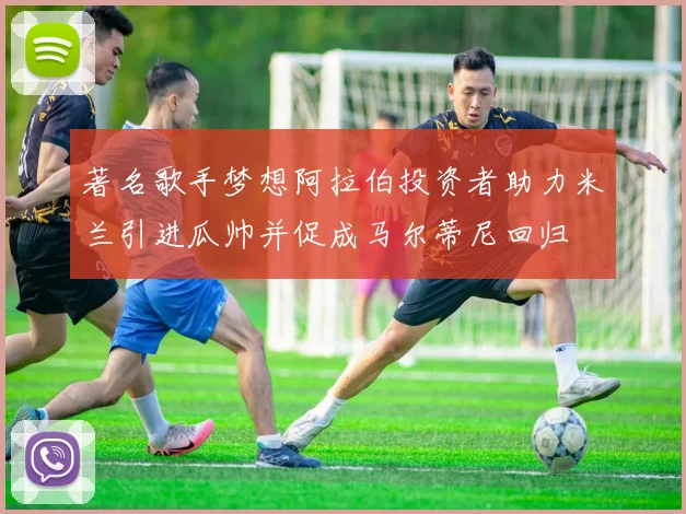著名歌手梦想阿拉伯投资者助力米兰引进瓜帅并促成马尔蒂尼回归