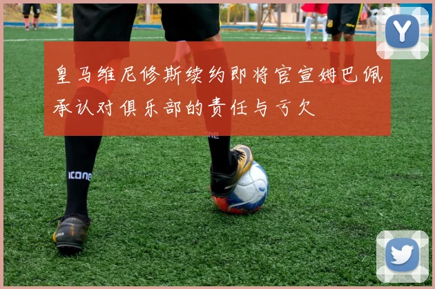 皇马维尼修斯续约即将官宣姆巴佩承认对俱乐部的责任与亏欠