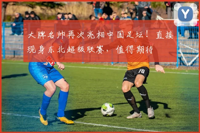 大牌名帅再次亮相中国足坛！直接现身东北超级联赛，值得期待