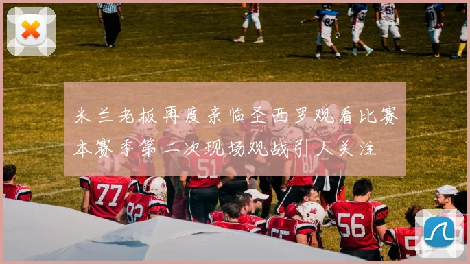 米兰老板再度亲临圣西罗观看比赛本赛季第二次现场观战引人关注