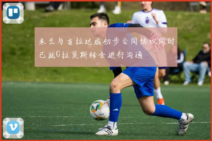 米兰与吉拉达成初步合同协议同时已就G拉莫斯转会进行沟通