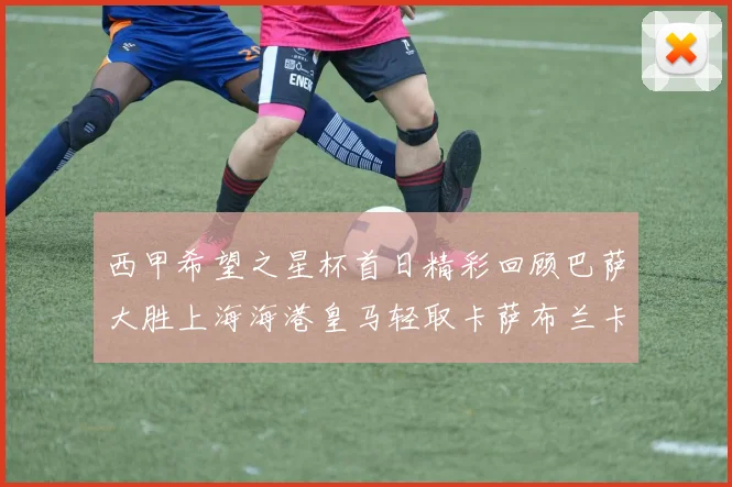 西甲希望之星杯首日精彩回顾巴萨大胜上海海港皇马轻取卡萨布兰卡
