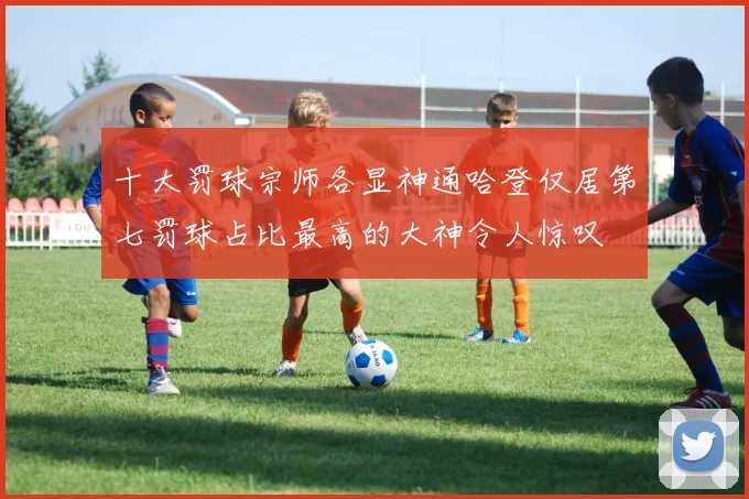 十大罚球宗师各显神通哈登仅居第七罚球占比最高的大神令人惊叹
