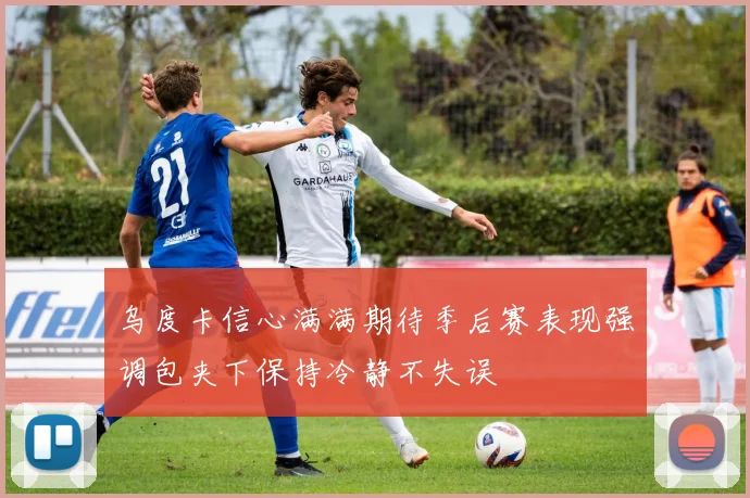 乌度卡信心满满期待季后赛表现强调包夹下保持冷静不失误