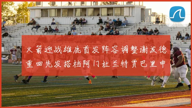 火箭迎战雄鹿首发阵容调整谢泼德重回先发搭档阿门杜兰特贾巴里申京