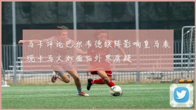 马卡评论巴尔韦德缺阵影响皇马表现卡马文加面临外界质疑