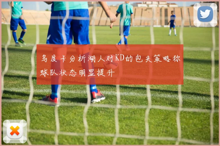 乌度卡分析湖人对KD的包夹策略称球队状态明显提升