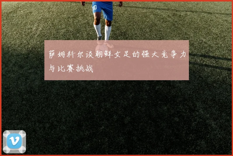 萨姆科尔谈朝鲜女足的强大竞争力与比赛挑战