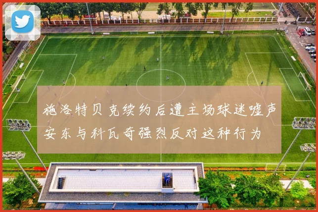施洛特贝克续约后遭主场球迷嘘声安东与科瓦奇强烈反对这种行为