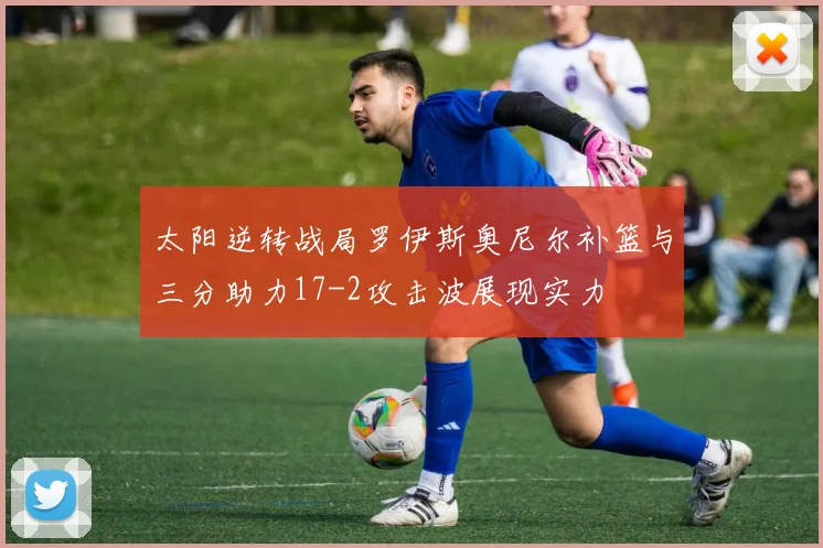 太阳逆转战局罗伊斯奥尼尔补篮与三分助力17-2攻击波展现实力