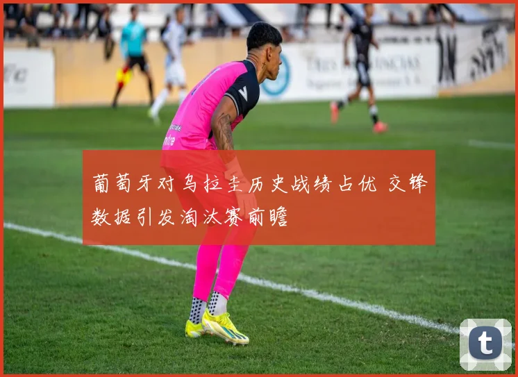 葡萄牙对乌拉圭历史战绩占优 交锋数据引发淘汰赛前瞻